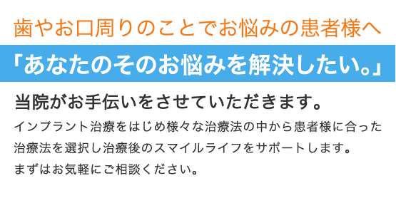 歯やお口周りのことでお悩みの患者様へ 「あなたのそのお悩みを解決したい。」 当院がお手伝いをさせていただきます。 